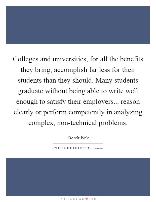Colleges and universities, for all the benefits they bring, accomplish far less for their students than they should. Many students graduate without being able to write well enough to satisfy their employers... reason clearly or perform competently in analyzing complex, non-technical problems Picture Quote #1