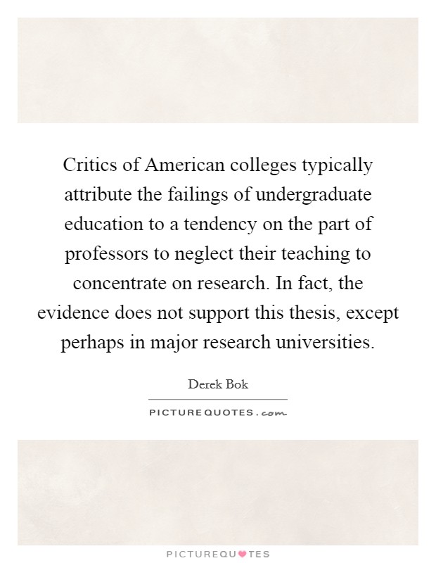 Critics of American colleges typically attribute the failings of undergraduate education to a tendency on the part of professors to neglect their teaching to concentrate on research. In fact, the evidence does not support this thesis, except perhaps in major research universities Picture Quote #1