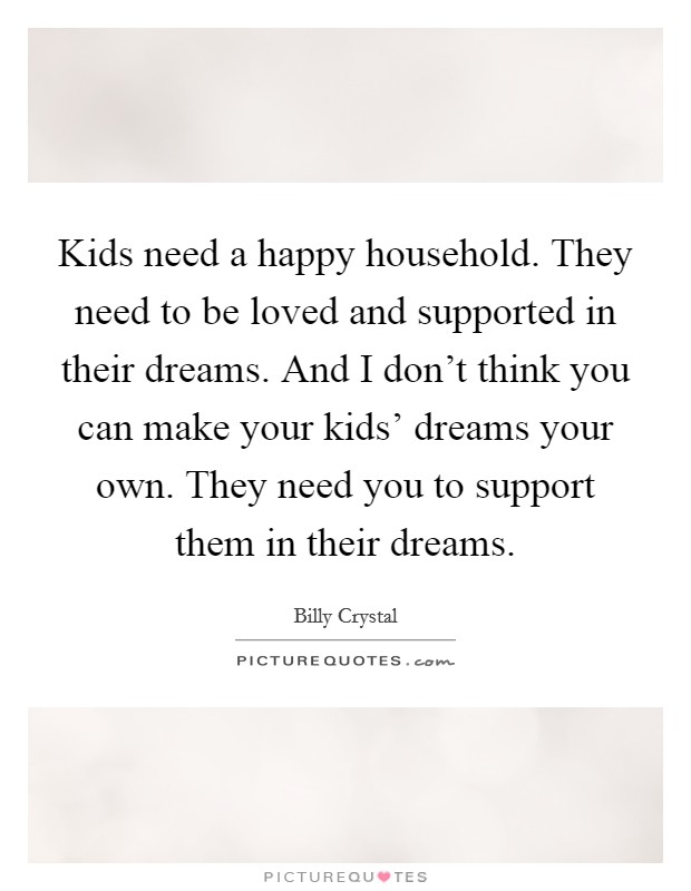 Kids need a happy household. They need to be loved and supported in their dreams. And I don't think you can make your kids' dreams your own. They need you to support them in their dreams Picture Quote #1