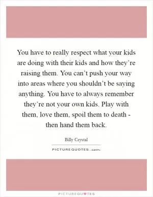 You have to really respect what your kids are doing with their kids and how they’re raising them. You can’t push your way into areas where you shouldn’t be saying anything. You have to always remember they’re not your own kids. Play with them, love them, spoil them to death - then hand them back Picture Quote #1