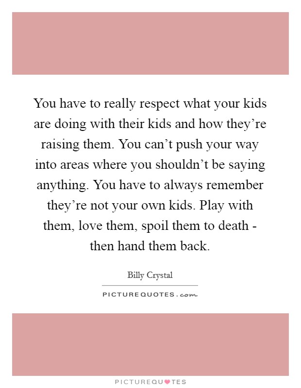You have to really respect what your kids are doing with their kids and how they're raising them. You can't push your way into areas where you shouldn't be saying anything. You have to always remember they're not your own kids. Play with them, love them, spoil them to death - then hand them back Picture Quote #1