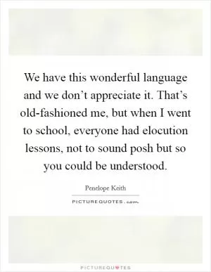 We have this wonderful language and we don’t appreciate it. That’s old-fashioned me, but when I went to school, everyone had elocution lessons, not to sound posh but so you could be understood Picture Quote #1