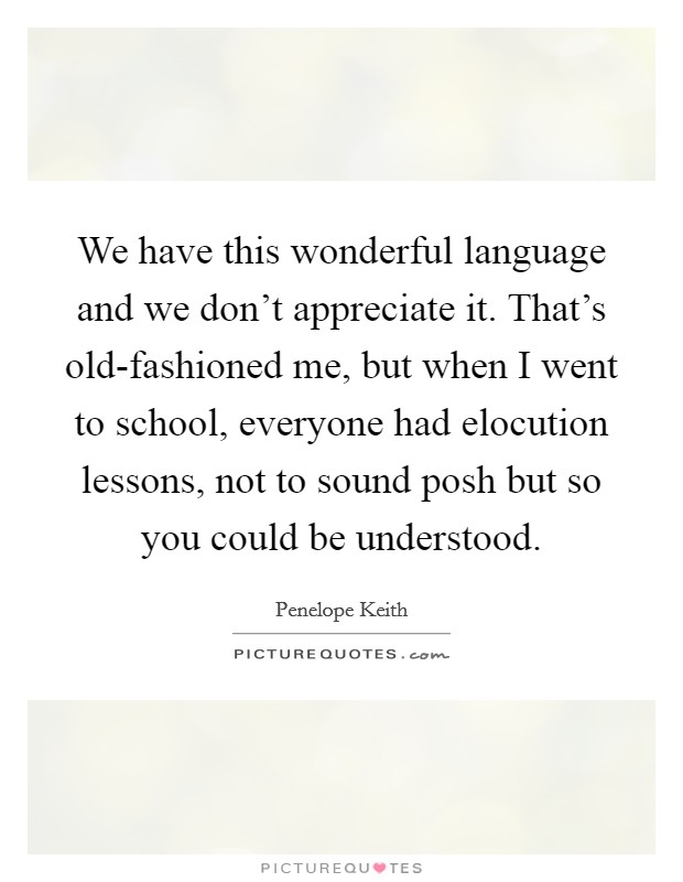 We have this wonderful language and we don't appreciate it. That's old-fashioned me, but when I went to school, everyone had elocution lessons, not to sound posh but so you could be understood Picture Quote #1