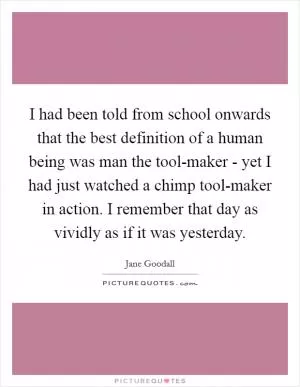 I had been told from school onwards that the best definition of a human being was man the tool-maker - yet I had just watched a chimp tool-maker in action. I remember that day as vividly as if it was yesterday Picture Quote #1