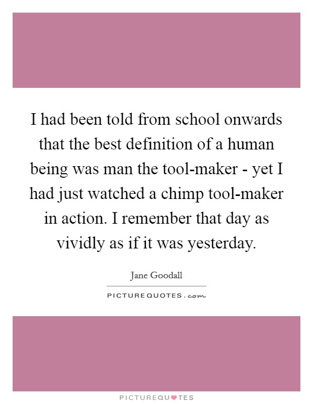 I had been told from school onwards that the best definition of a human being was man the tool-maker - yet I had just watched a chimp tool-maker in action. I remember that day as vividly as if it was yesterday Picture Quote #1