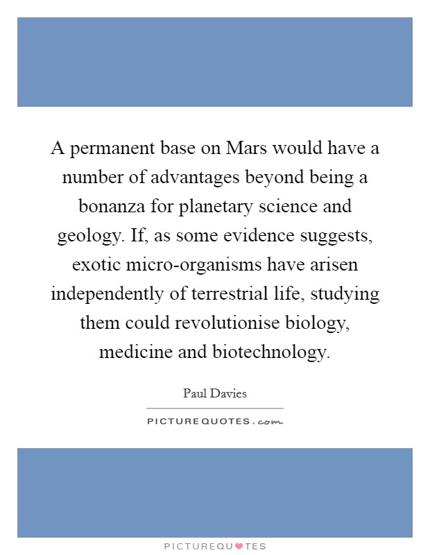 A permanent base on Mars would have a number of advantages beyond being a bonanza for planetary science and geology. If, as some evidence suggests, exotic micro-organisms have arisen independently of terrestrial life, studying them could revolutionise biology, medicine and biotechnology Picture Quote #1