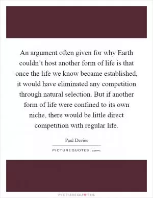 An argument often given for why Earth couldn’t host another form of life is that once the life we know became established, it would have eliminated any competition through natural selection. But if another form of life were confined to its own niche, there would be little direct competition with regular life Picture Quote #1