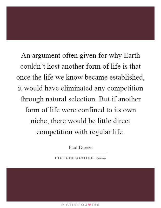 An argument often given for why Earth couldn't host another form of life is that once the life we know became established, it would have eliminated any competition through natural selection. But if another form of life were confined to its own niche, there would be little direct competition with regular life Picture Quote #1