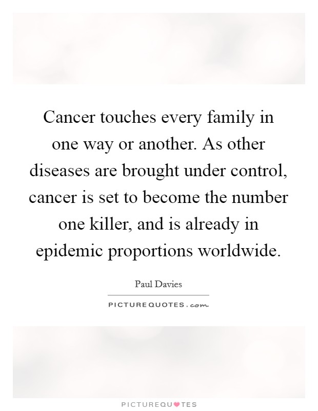 Cancer touches every family in one way or another. As other diseases are brought under control, cancer is set to become the number one killer, and is already in epidemic proportions worldwide Picture Quote #1