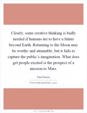 Clearly, some creative thinking is badly needed if humans are to have a future beyond Earth. Returning to the Moon may be worthy and attainable, but it fails to capture the public’s imagination. What does get people excited is the prospect of a mission to Mars Picture Quote #1