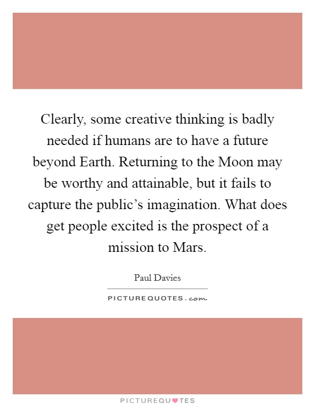 Clearly, some creative thinking is badly needed if humans are to have a future beyond Earth. Returning to the Moon may be worthy and attainable, but it fails to capture the public's imagination. What does get people excited is the prospect of a mission to Mars Picture Quote #1