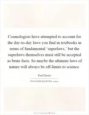 Cosmologists have attempted to account for the day-to-day laws you find in textbooks in terms of fundamental ‘superlaws,’ but the superlaws themselves must still be accepted as brute facts. So maybe the ultimate laws of nature will always be off-limits to science Picture Quote #1
