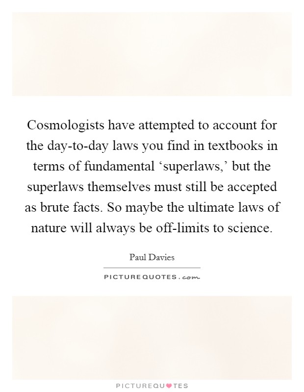 Cosmologists have attempted to account for the day-to-day laws you find in textbooks in terms of fundamental ‘superlaws,' but the superlaws themselves must still be accepted as brute facts. So maybe the ultimate laws of nature will always be off-limits to science Picture Quote #1