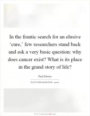 In the frantic search for an elusive ‘cure,’ few researchers stand back and ask a very basic question: why does cancer exist? What is its place in the grand story of life? Picture Quote #1