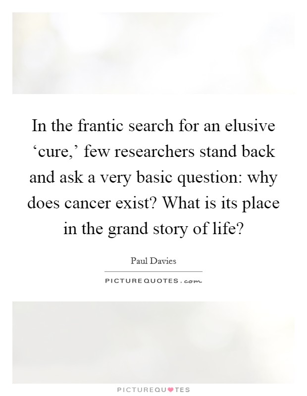 In the frantic search for an elusive ‘cure,' few researchers stand back and ask a very basic question: why does cancer exist? What is its place in the grand story of life? Picture Quote #1