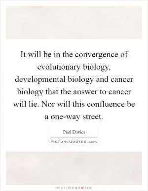 It will be in the convergence of evolutionary biology, developmental biology and cancer biology that the answer to cancer will lie. Nor will this confluence be a one-way street Picture Quote #1