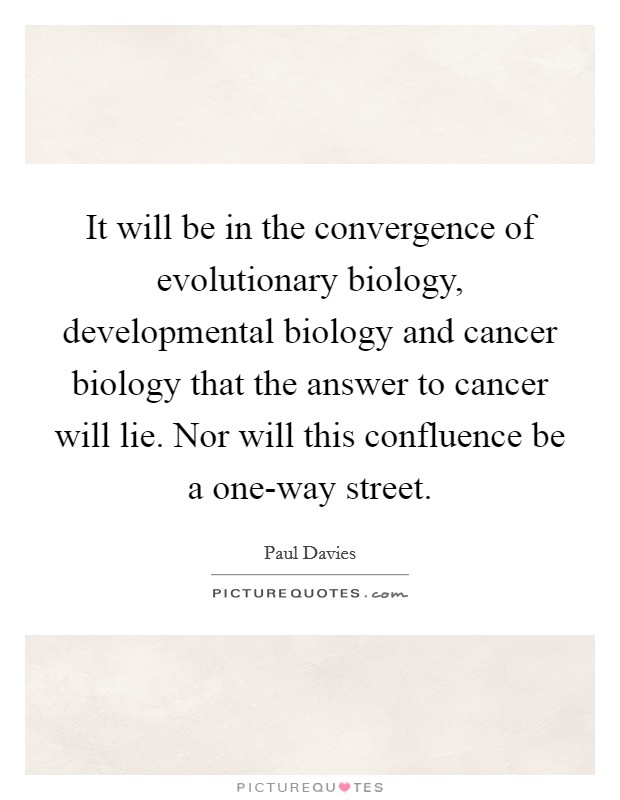 It will be in the convergence of evolutionary biology, developmental biology and cancer biology that the answer to cancer will lie. Nor will this confluence be a one-way street Picture Quote #1