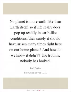 No planet is more earth-like than Earth itself, so if life really does pop up readily in earth-like conditions, then surely it should have arisen many times right here on our home planet? And how do we know it didn’t? The truth is, nobody has looked Picture Quote #1