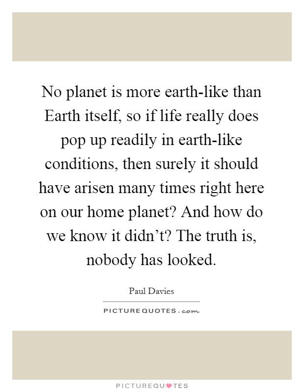 No planet is more earth-like than Earth itself, so if life really does pop up readily in earth-like conditions, then surely it should have arisen many times right here on our home planet? And how do we know it didn't? The truth is, nobody has looked Picture Quote #1