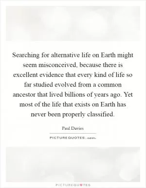 Searching for alternative life on Earth might seem misconceived, because there is excellent evidence that every kind of life so far studied evolved from a common ancestor that lived billions of years ago. Yet most of the life that exists on Earth has never been properly classified Picture Quote #1