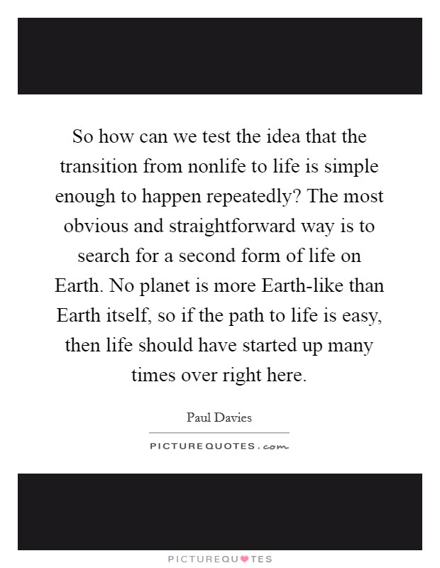 So how can we test the idea that the transition from nonlife to life is simple enough to happen repeatedly? The most obvious and straightforward way is to search for a second form of life on Earth. No planet is more Earth-like than Earth itself, so if the path to life is easy, then life should have started up many times over right here Picture Quote #1
