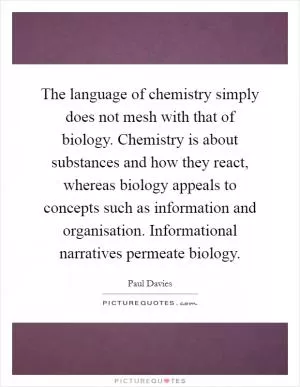 The language of chemistry simply does not mesh with that of biology. Chemistry is about substances and how they react, whereas biology appeals to concepts such as information and organisation. Informational narratives permeate biology Picture Quote #1