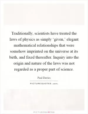 Traditionally, scientists have treated the laws of physics as simply ‘given,’ elegant mathematical relationships that were somehow imprinted on the universe at its birth, and fixed thereafter. Inquiry into the origin and nature of the laws was not regarded as a proper part of science Picture Quote #1