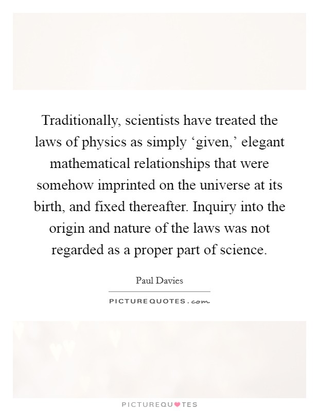 Traditionally, scientists have treated the laws of physics as simply ‘given,' elegant mathematical relationships that were somehow imprinted on the universe at its birth, and fixed thereafter. Inquiry into the origin and nature of the laws was not regarded as a proper part of science Picture Quote #1