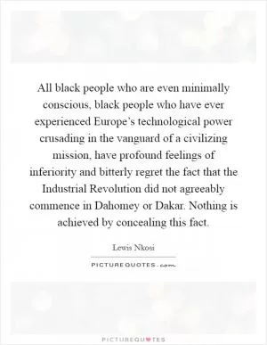 All black people who are even minimally conscious, black people who have ever experienced Europe’s technological power crusading in the vanguard of a civilizing mission, have profound feelings of inferiority and bitterly regret the fact that the Industrial Revolution did not agreeably commence in Dahomey or Dakar. Nothing is achieved by concealing this fact Picture Quote #1