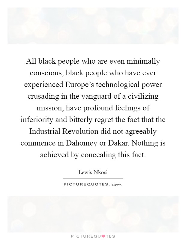 All black people who are even minimally conscious, black people who have ever experienced Europe's technological power crusading in the vanguard of a civilizing mission, have profound feelings of inferiority and bitterly regret the fact that the Industrial Revolution did not agreeably commence in Dahomey or Dakar. Nothing is achieved by concealing this fact Picture Quote #1