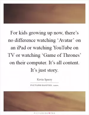 For kids growing up now, there’s no difference watching ‘Avatar’ on an iPad or watching YouTube on TV or watching ‘Game of Thrones’ on their computer. It’s all content. It’s just story Picture Quote #1
