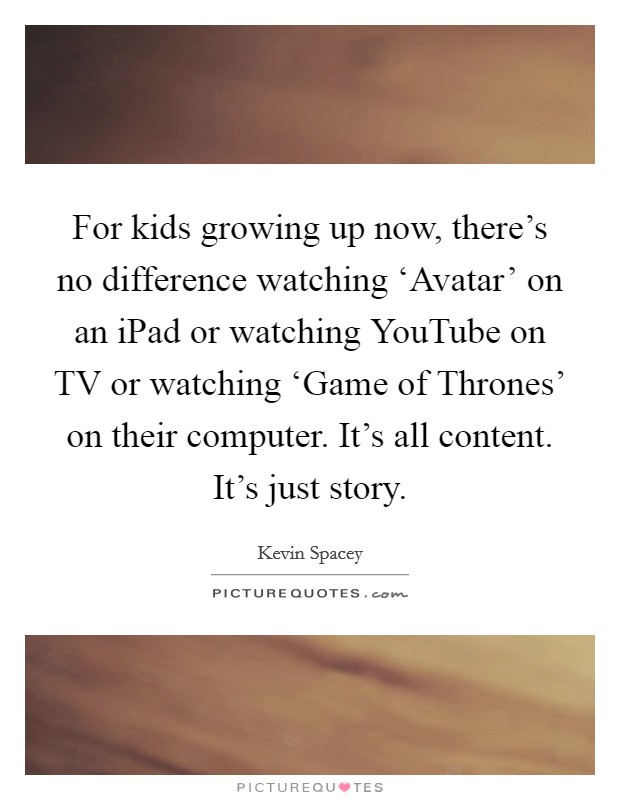 For kids growing up now, there's no difference watching ‘Avatar' on an iPad or watching YouTube on TV or watching ‘Game of Thrones' on their computer. It's all content. It's just story Picture Quote #1