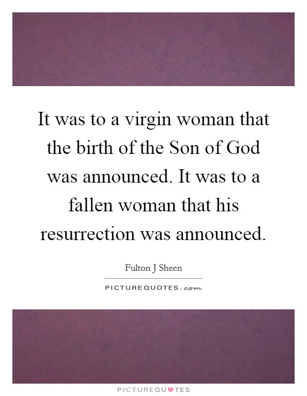 It was to a virgin woman that the birth of the Son of God was announced. It was to a fallen woman that his resurrection was announced Picture Quote #1