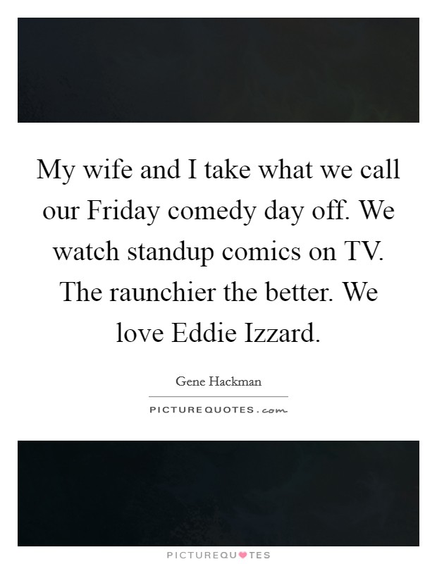 My wife and I take what we call our Friday comedy day off. We watch standup comics on TV. The raunchier the better. We love Eddie Izzard Picture Quote #1