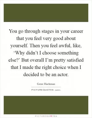 You go through stages in your career that you feel very good about yourself. Then you feel awful, like, ‘Why didn’t I choose something else?’ But overall I’m pretty satisfied that I made the right choice when I decided to be an actor Picture Quote #1