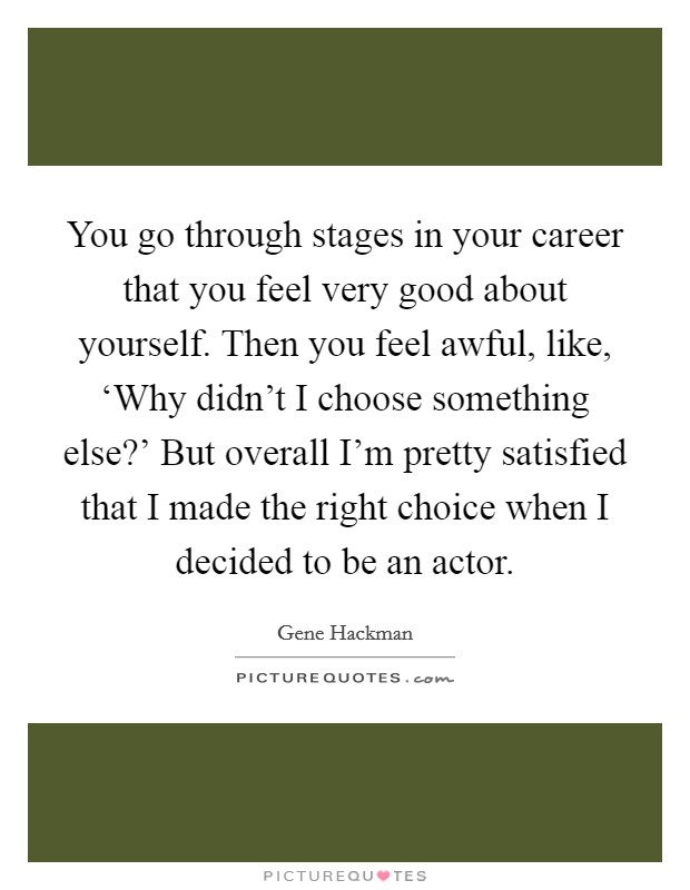 You go through stages in your career that you feel very good about yourself. Then you feel awful, like, ‘Why didn't I choose something else?' But overall I'm pretty satisfied that I made the right choice when I decided to be an actor Picture Quote #1