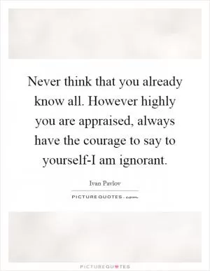Never think that you already know all. However highly you are appraised, always have the courage to say to yourself-I am ignorant Picture Quote #1