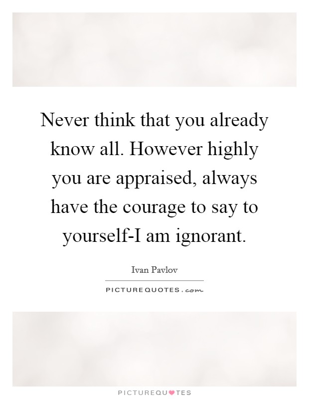 Never think that you already know all. However highly you are appraised, always have the courage to say to yourself-I am ignorant Picture Quote #1