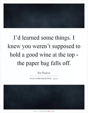I’d learned some things. I knew you weren’t supposed to hold a good wine at the top - the paper bag falls off Picture Quote #1