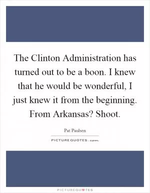 The Clinton Administration has turned out to be a boon. I knew that he would be wonderful, I just knew it from the beginning. From Arkansas? Shoot Picture Quote #1