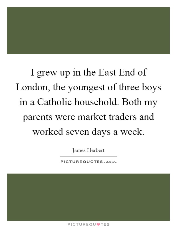 I grew up in the East End of London, the youngest of three boys in a Catholic household. Both my parents were market traders and worked seven days a week Picture Quote #1