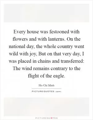 Every house was festooned with flowers and with lanterns. On the national day, the whole country went wild with joy, But on that very day, I was placed in chains and transferred: The wind remains contrary to the flight of the eagle Picture Quote #1