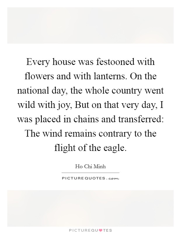Every house was festooned with flowers and with lanterns. On the national day, the whole country went wild with joy, But on that very day, I was placed in chains and transferred: The wind remains contrary to the flight of the eagle Picture Quote #1