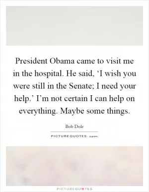 President Obama came to visit me in the hospital. He said, ‘I wish you were still in the Senate; I need your help.’ I’m not certain I can help on everything. Maybe some things Picture Quote #1