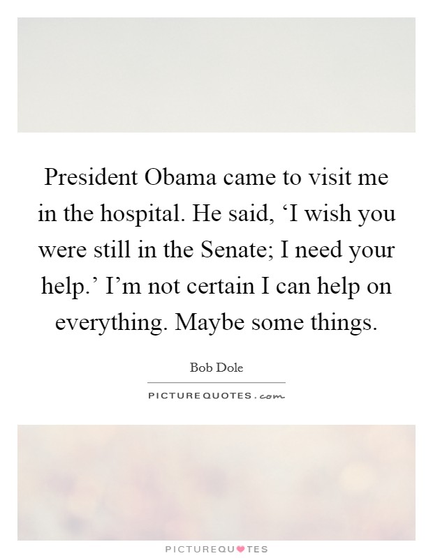 President Obama came to visit me in the hospital. He said, ‘I wish you were still in the Senate; I need your help.' I'm not certain I can help on everything. Maybe some things Picture Quote #1