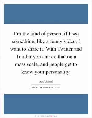 I’m the kind of person, if I see something, like a funny video, I want to share it. With Twitter and Tumblr you can do that on a mass scale, and people get to know your personality Picture Quote #1