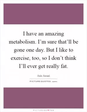 I have an amazing metabolism. I’m sure that’ll be gone one day. But I like to exercise, too, so I don’t think I’ll ever get really fat Picture Quote #1