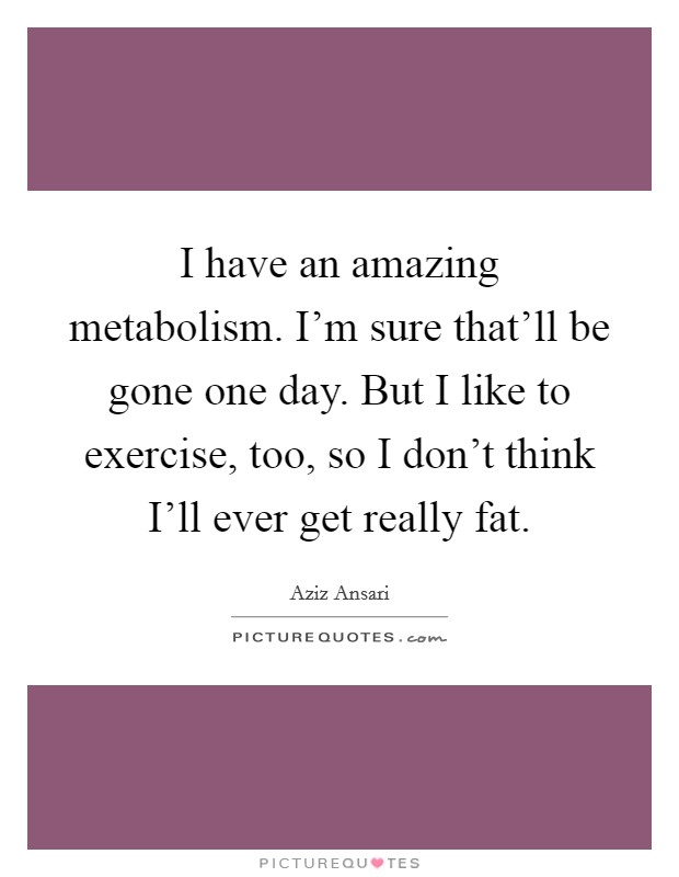 I have an amazing metabolism. I'm sure that'll be gone one day. But I like to exercise, too, so I don't think I'll ever get really fat Picture Quote #1