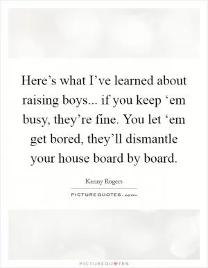 Here’s what I’ve learned about raising boys... if you keep ‘em busy, they’re fine. You let ‘em get bored, they’ll dismantle your house board by board Picture Quote #1