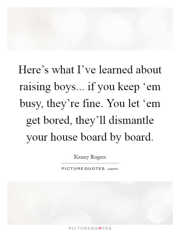 Here's what I've learned about raising boys... if you keep ‘em busy, they're fine. You let ‘em get bored, they'll dismantle your house board by board Picture Quote #1